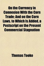 On the Currency in Connexion With the Corn Trade; And on the Corn Laws. to Which Is Added, a Postscript on the Present Commercial Stagnation