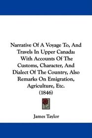 Narrative Of A Voyage To, And Travels In Upper Canada: With Accounts Of The Customs, Character, And Dialect Of The Country, Also Remarks On Emigration, Agriculture, Etc. (1846)