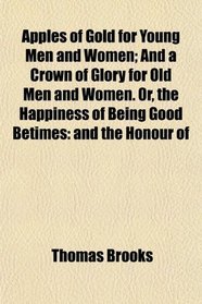 Apples of Gold for Young Men and Women; And a Crown of Glory for Old Men and Women. Or, the Happiness of Being Good Betimes: and the Honour of