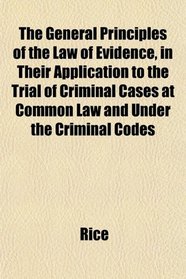 The General Principles of the Law of Evidence, in Their Application to the Trial of Criminal Cases at Common Law and Under the Criminal Codes