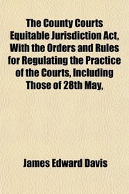 The County Courts Equitable Jurisdiction Act, With the Orders and Rules for Regulating the Practice of the Courts, Including Those of 28th May,
