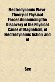 Electrodynamic Wave-Theory of Physical Forces Announcing the Discovery of the Physical Cause of Magnetism, of Electrodynamic Action, and of