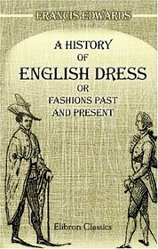 A History of English Dress; or, Fashions Past and Present: To Which is Appended a Dissertation on the Economy, Manufacture, and Fashion, of Gentlemen's ... to The Antiquarian and the Man of Fashion