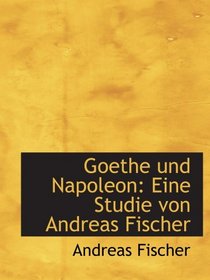 Goethe und Napoleon: Eine Studie von Andreas Fischer