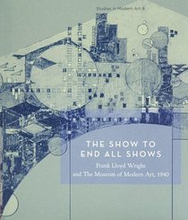 The Show to End All Shows: Frank Lloyd Wright and the Museum of Modern Art, 1940 (Studies in Modern Art 8)