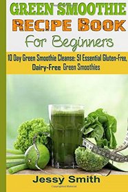 Green Smoothie Recipe Book For Beginners: 10 Day Green Smoothie Cleanse: 51 Essential Gluten-Free, Dairy-Free Green Smoothies to Help You lose Up to 15 Lbs. in 10 Days