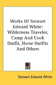 Works Of Stewart Edward White: Wilderness Traveler, Camp And Cook Outfit, Horse Outfits And Others