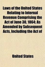 Laws of the United States Relating to Internal Revenue Comprising the Act of June 30, 1864; As Amended by Subsequent Acts, Including the Act of