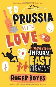 To Prussia with Love: Misadventures in Rural East Germany. Roger Boyes