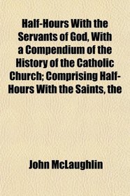 The Half-Hours With the Servants of God, With a Compendium of the History of the Catholic Church; Comprising Half-Hours With the Saints