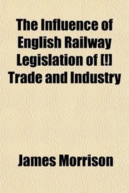 The Influence of English Railway Legislation of [!] Trade and Industry; With an Appendix of Tracts and Documents