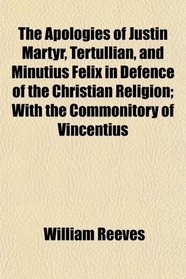 The Apologies of Justin Martyr, Tertullian, and Minutius Felix in Defence of the Christian Religion; With the Commonitory of Vincentius