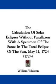 The Calculation Of Solar Eclipses Without Parallaxes: With A Specimen Of The Same In The Total Eclipse Of The Sun, May 11, 1724 (1724)