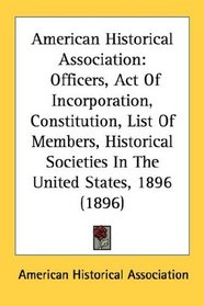 American Historical Association: Officers, Act Of Incorporation, Constitution, List Of Members, Historical Societies In The United States, 1896 (1896)