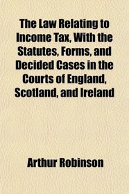 The Law Relating to Income Tax, With the Statutes, Forms, and Decided Cases in the Courts of England, Scotland, and Ireland