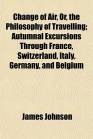 Change of Air, Or, the Philosophy of Travelling; Autumnal Excursions Through France, Switzerland, Italy, Germany, and Belgium