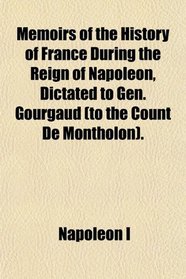 Memoirs of the History of France During the Reign of Napoleon, Dictated to Gen. Gourgaud (to the Count De Montholon).