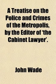 A Treatise on the Police and Crimes of the Metropolis, by the Editor of 'the Cabinet Lawyer'.