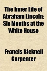 The Inner Life of Abraham Lincoln; Six Months at the White House