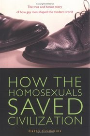 How the Homosexuals Saved Civilization : The Time and Heroic Story of How Gay Men Shaped the Modern World