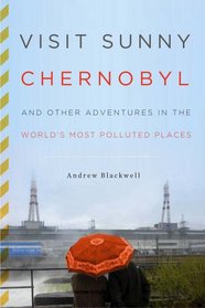 Visit Sunny Chernobyl: And Other Adventures in the World's Most Polluted Places