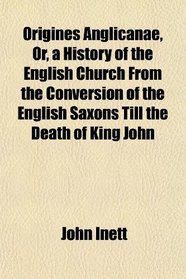 Origines Anglicanae, Or, a History of the English Church From the Conversion of the English Saxons Till the Death of King John