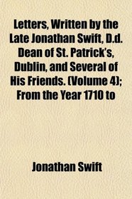 Letters, Written by the Late Jonathan Swift, D.d. Dean of St. Patrick's, Dublin, and Several of His Friends. (Volume 4); From the Year 1710 to