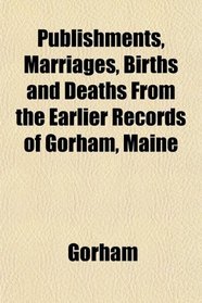 Publishments, Marriages, Births and Deaths From the Earlier Records of Gorham, Maine