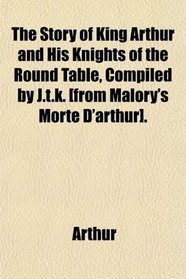 The Story of King Arthur and His Knights of the Round Table, Compiled by J.t.k. [from Malory's Morte D'arthur].