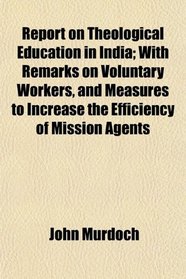 Report on Theological Education in India; With Remarks on Voluntary Workers, and Measures to Increase the Efficiency of Mission Agents