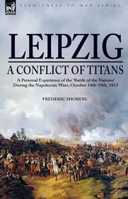 LeipzigA Conflict of Titans: a Personal Experience of the Battle of the Nations During the Napoleonic Wars, October 14th-19th, 1813