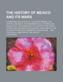 The history of Mexico and its wars; comprising an account of the Aztec empire, the Cortez conquest, the Spaniards' rule, the Mexican revolution, the ... invasion together with an account of Mexican