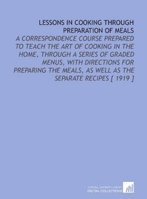 Lessons in Cooking Through Preparation of Meals: A Correspondence Course Prepared to Teach the Art of Cooking in the Home, Through a Series of Graded Menus, ... as Well as the Separate Recipes [ 1919 ]