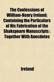 The Confessions of William-Henry Ireland; Containing the Particulars of His Fabrication of the Shakspeare Manuscripts ; Together With Anecdotes