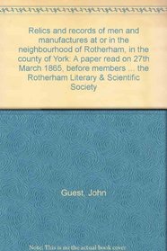 Relics and records of men and manufactures at or in the neighbourhood of Rotherham, in the county of York: A paper read on 27th March 1865, before members ... the Rotherham Literary & Scientific Society