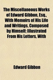 The Miscellaneous Works of Edward Gibbon, Esq., With Memoirs of His Life and Writings, Composed by Himself; Illustrated From His Letters, With
