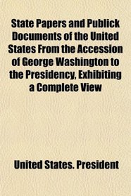 State Papers and Publick Documents of the United States From the Accession of George Washington to the Presidency, Exhibiting a Complete View