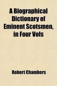 A Biographical Dictionary of Eminent Scotsmen, in Four Vols