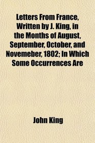 Letters From France, Written by J. King, in the Months of August, September, October, and Novemeber, 1802; In Which Some Occurrences Are