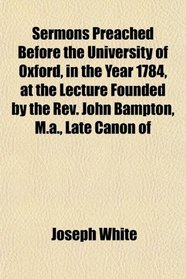 Sermons Preached Before the University of Oxford, in the Year 1784, at the Lecture Founded by the Rev. John Bampton, M.a., Late Canon of