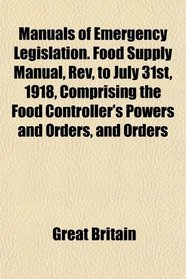 Manuals of Emergency Legislation. Food Supply Manual, Rev, to July 31st, 1918, Comprising the Food Controller's Powers and Orders, and Orders