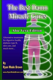 The Best Damn Miracle Cures - Aloe Vera Edition: Alternative Treatments For Digestive Health, Diabetes Type B, Skin Care, And Much More... (Volume 1)