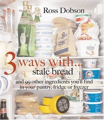3 Ways With... : Stale Bread and 99 Other Things You'll Find in Your Pantry, Fridge or Freezer