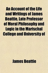 An Account of the Life and Writings of James Beattie, Late Professor of Moral Philosophy and Logic in the Marischal College and University of