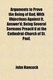 Arguments to Prove the Being of God, With Objections Against It, Answer'd; Being Several Sermons Preach'd at the Cathedral-Church of St. Paul,