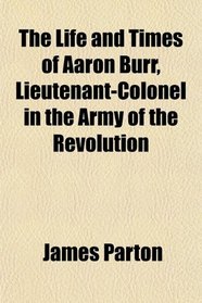 The Life and Times of Aaron Burr, Lieutenant-Colonel in the Army of the Revolution
