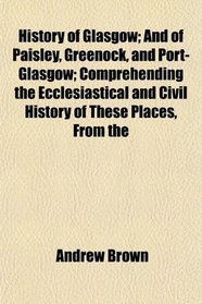 History of Glasgow; And of Paisley, Greenock, and Port-Glasgow; Comprehending the Ecclesiastical and Civil History of These Places, From the