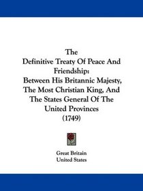 The Definitive Treaty Of Peace And Friendship: Between His Britannic Majesty, The Most Christian King, And The States General Of The United Provinces (1749)