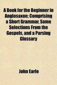 A Book for the Beginner in Anglosaxon; Comprising a Short Grammar, Some Selections From the Gospels, and a Parsing Glossary