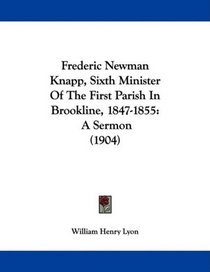 Frederic Newman Knapp, Sixth Minister Of The First Parish In Brookline, 1847-1855: A Sermon (1904)